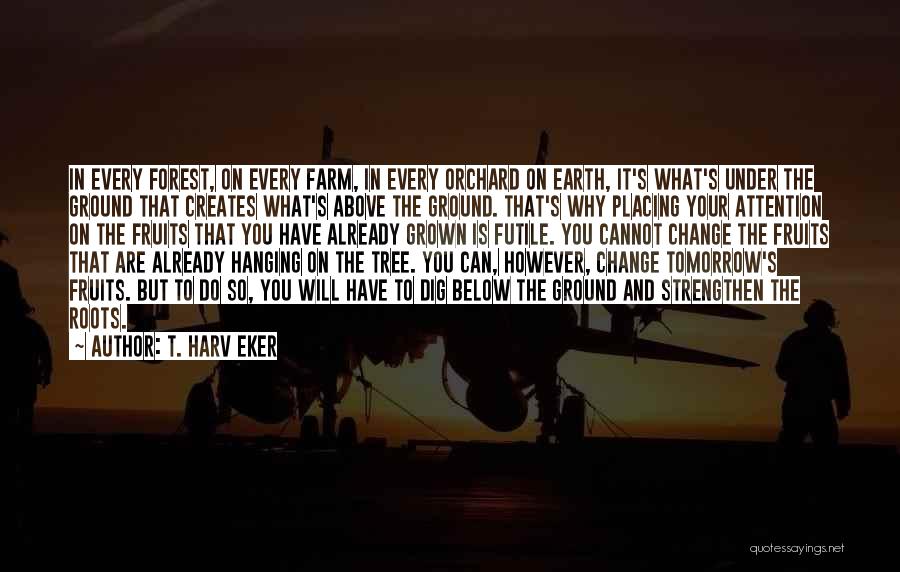 T. Harv Eker Quotes: In Every Forest, On Every Farm, In Every Orchard On Earth, It's What's Under The Ground That Creates What's Above