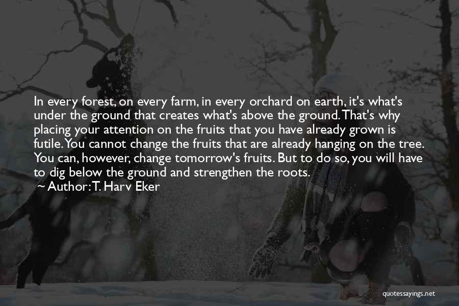 T. Harv Eker Quotes: In Every Forest, On Every Farm, In Every Orchard On Earth, It's What's Under The Ground That Creates What's Above