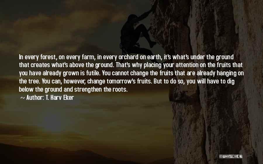 T. Harv Eker Quotes: In Every Forest, On Every Farm, In Every Orchard On Earth, It's What's Under The Ground That Creates What's Above