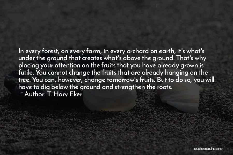 T. Harv Eker Quotes: In Every Forest, On Every Farm, In Every Orchard On Earth, It's What's Under The Ground That Creates What's Above