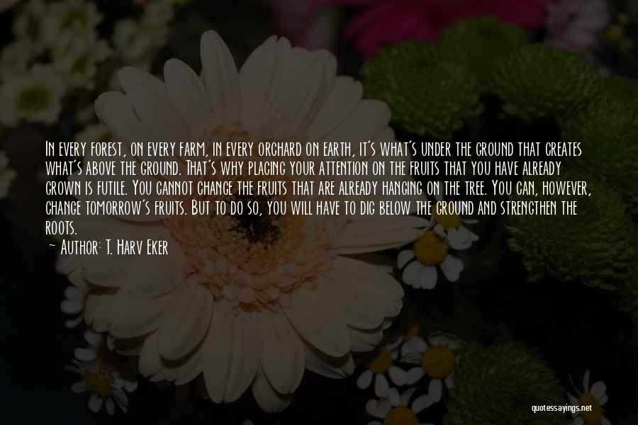 T. Harv Eker Quotes: In Every Forest, On Every Farm, In Every Orchard On Earth, It's What's Under The Ground That Creates What's Above