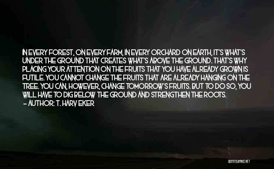 T. Harv Eker Quotes: In Every Forest, On Every Farm, In Every Orchard On Earth, It's What's Under The Ground That Creates What's Above