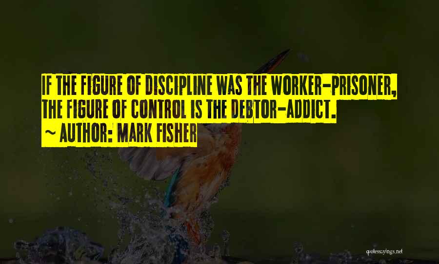 Mark Fisher Quotes: If The Figure Of Discipline Was The Worker-prisoner, The Figure Of Control Is The Debtor-addict.