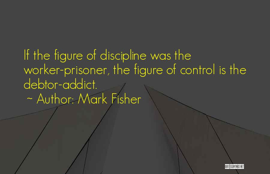 Mark Fisher Quotes: If The Figure Of Discipline Was The Worker-prisoner, The Figure Of Control Is The Debtor-addict.