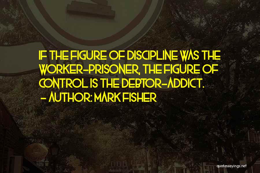 Mark Fisher Quotes: If The Figure Of Discipline Was The Worker-prisoner, The Figure Of Control Is The Debtor-addict.