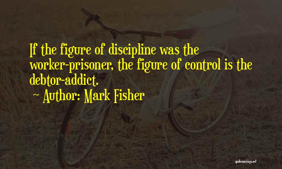 Mark Fisher Quotes: If The Figure Of Discipline Was The Worker-prisoner, The Figure Of Control Is The Debtor-addict.