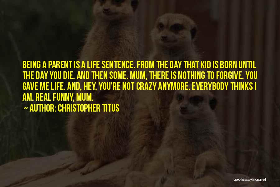 Christopher Titus Quotes: Being A Parent Is A Life Sentence. From The Day That Kid Is Born Until The Day You Die. And