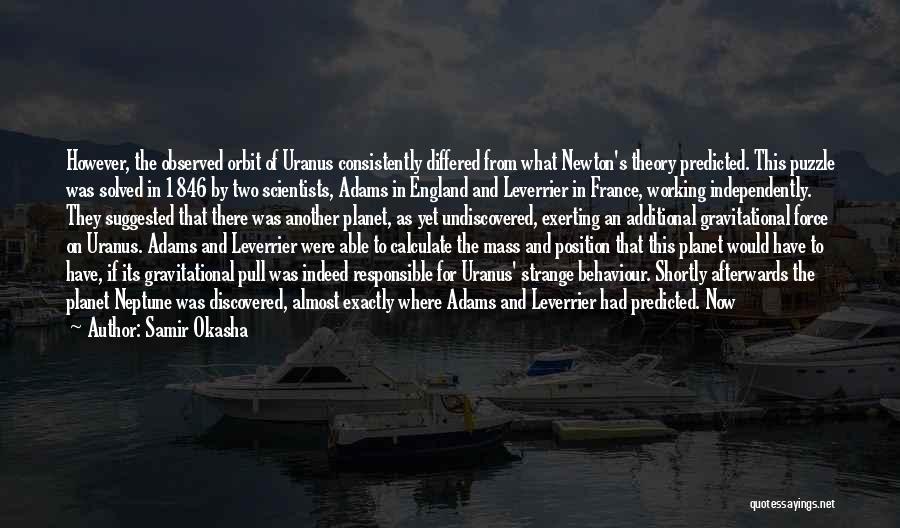 Samir Okasha Quotes: However, The Observed Orbit Of Uranus Consistently Differed From What Newton's Theory Predicted. This Puzzle Was Solved In 1846 By