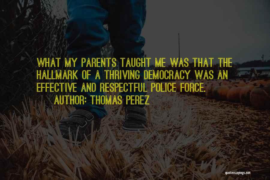 Thomas Perez Quotes: What My Parents Taught Me Was That The Hallmark Of A Thriving Democracy Was An Effective And Respectful Police Force.