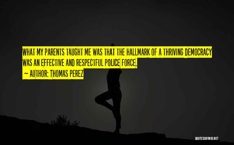 Thomas Perez Quotes: What My Parents Taught Me Was That The Hallmark Of A Thriving Democracy Was An Effective And Respectful Police Force.