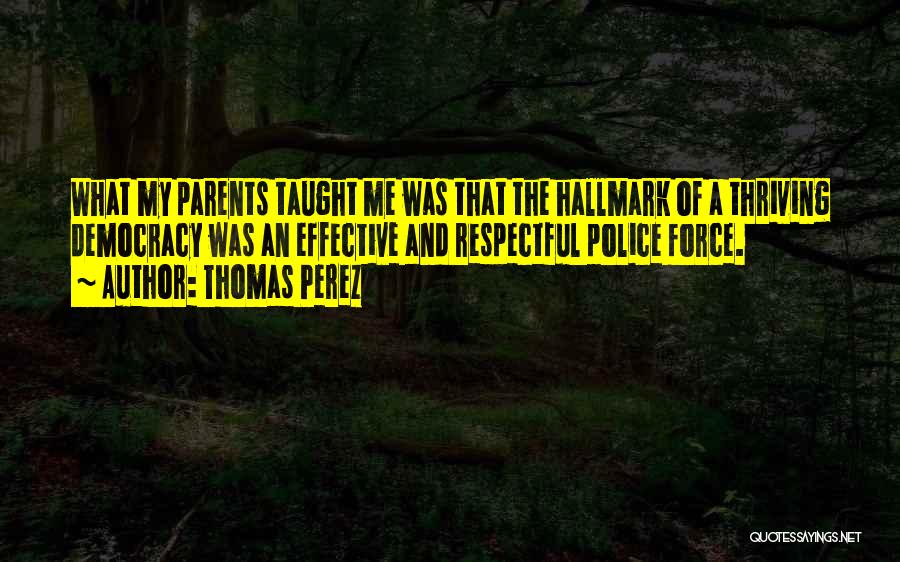 Thomas Perez Quotes: What My Parents Taught Me Was That The Hallmark Of A Thriving Democracy Was An Effective And Respectful Police Force.