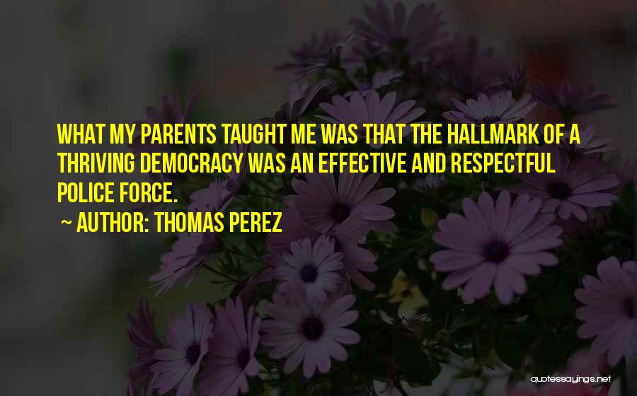 Thomas Perez Quotes: What My Parents Taught Me Was That The Hallmark Of A Thriving Democracy Was An Effective And Respectful Police Force.