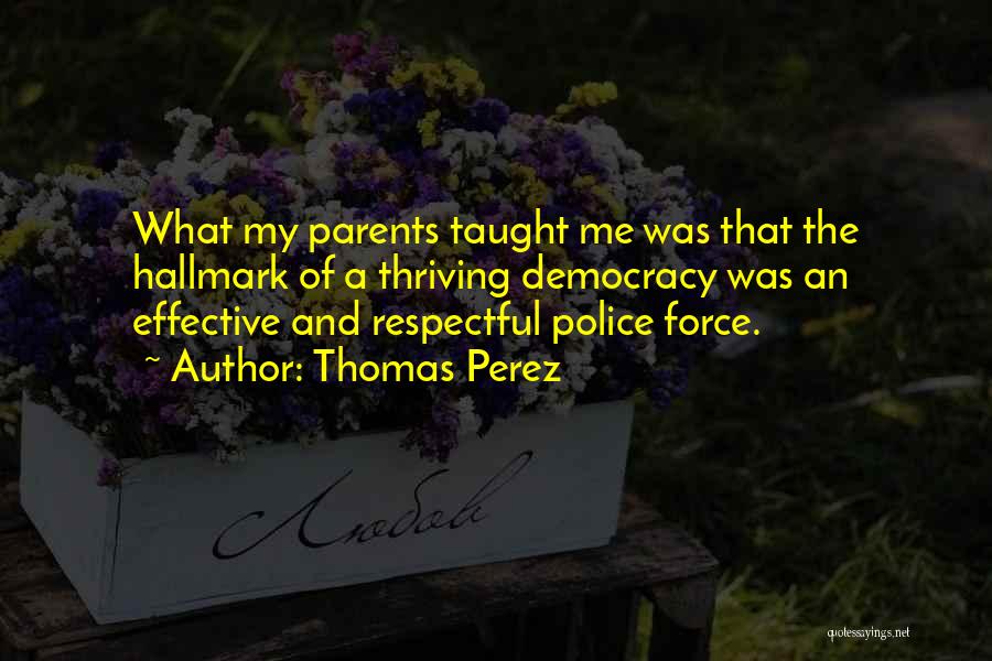 Thomas Perez Quotes: What My Parents Taught Me Was That The Hallmark Of A Thriving Democracy Was An Effective And Respectful Police Force.