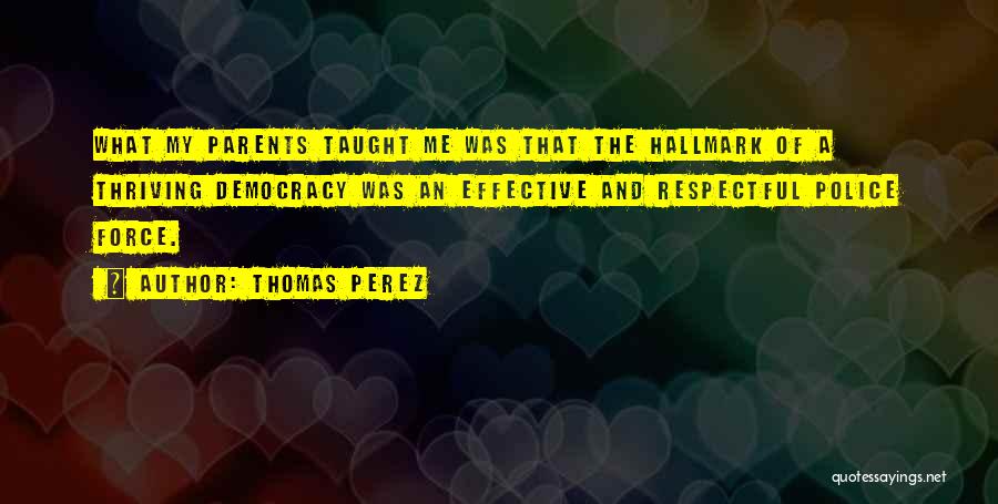 Thomas Perez Quotes: What My Parents Taught Me Was That The Hallmark Of A Thriving Democracy Was An Effective And Respectful Police Force.