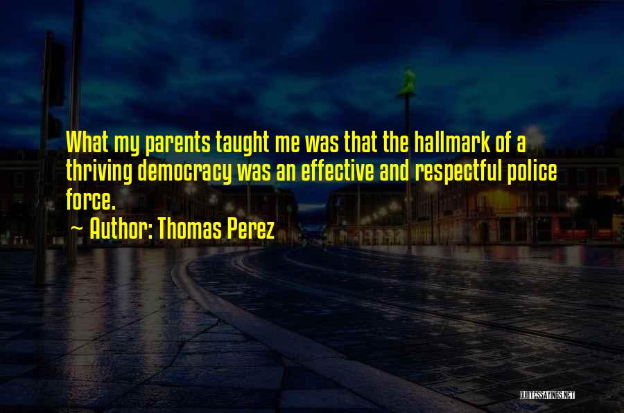 Thomas Perez Quotes: What My Parents Taught Me Was That The Hallmark Of A Thriving Democracy Was An Effective And Respectful Police Force.