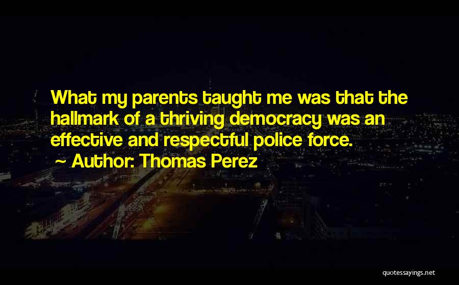 Thomas Perez Quotes: What My Parents Taught Me Was That The Hallmark Of A Thriving Democracy Was An Effective And Respectful Police Force.