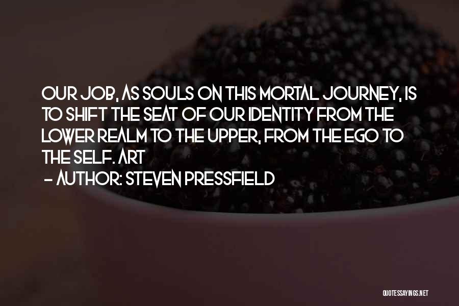 Steven Pressfield Quotes: Our Job, As Souls On This Mortal Journey, Is To Shift The Seat Of Our Identity From The Lower Realm