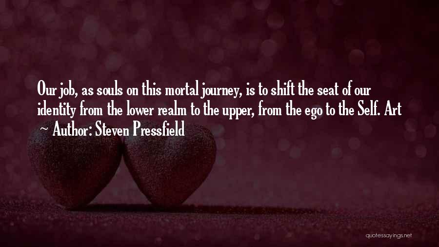 Steven Pressfield Quotes: Our Job, As Souls On This Mortal Journey, Is To Shift The Seat Of Our Identity From The Lower Realm
