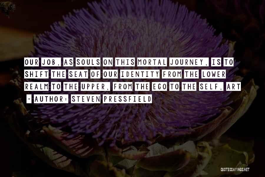 Steven Pressfield Quotes: Our Job, As Souls On This Mortal Journey, Is To Shift The Seat Of Our Identity From The Lower Realm