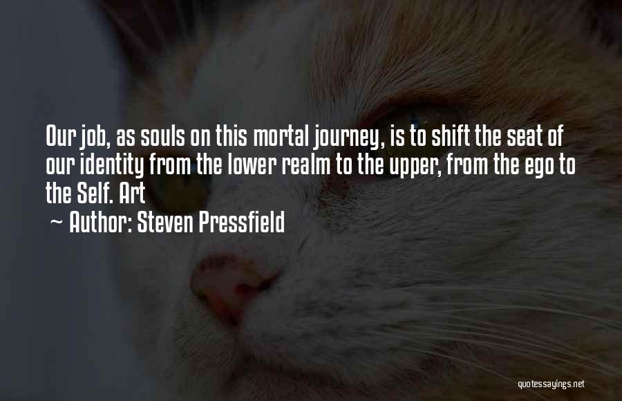 Steven Pressfield Quotes: Our Job, As Souls On This Mortal Journey, Is To Shift The Seat Of Our Identity From The Lower Realm