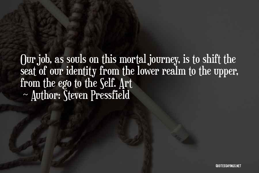 Steven Pressfield Quotes: Our Job, As Souls On This Mortal Journey, Is To Shift The Seat Of Our Identity From The Lower Realm