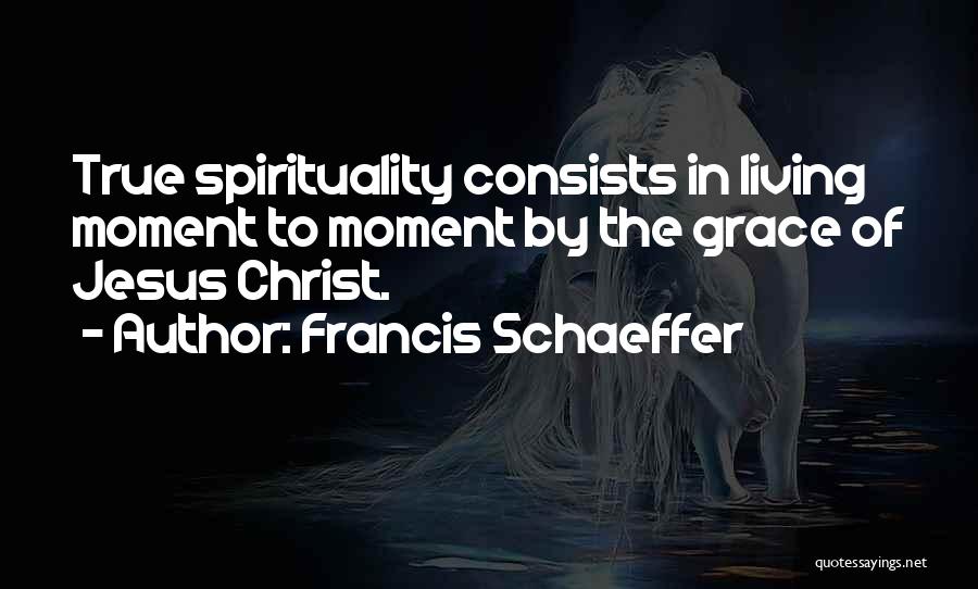 Francis Schaeffer Quotes: True Spirituality Consists In Living Moment To Moment By The Grace Of Jesus Christ.