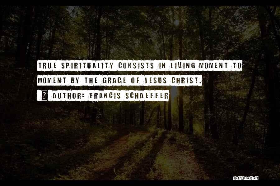 Francis Schaeffer Quotes: True Spirituality Consists In Living Moment To Moment By The Grace Of Jesus Christ.