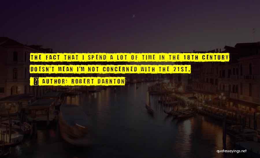 Robert Darnton Quotes: The Fact That I Spend A Lot Of Time In The 18th Century Doesn't Mean I'm Not Concerned With The