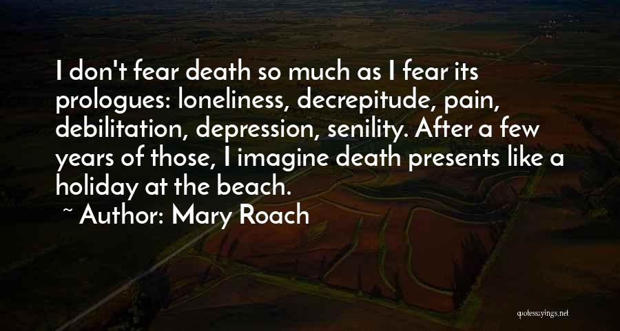 Mary Roach Quotes: I Don't Fear Death So Much As I Fear Its Prologues: Loneliness, Decrepitude, Pain, Debilitation, Depression, Senility. After A Few