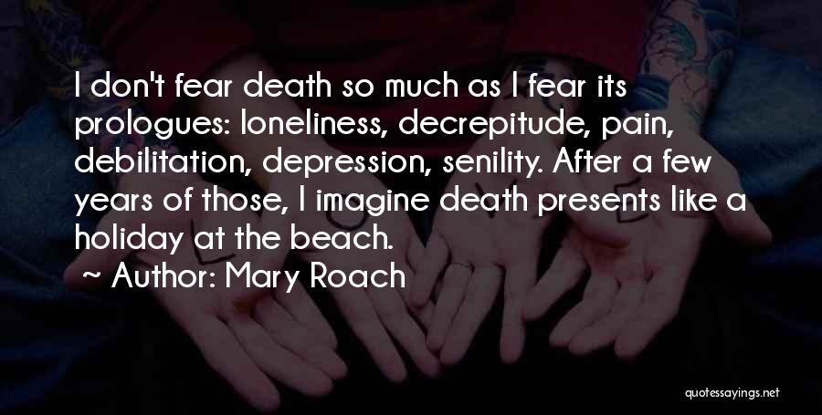 Mary Roach Quotes: I Don't Fear Death So Much As I Fear Its Prologues: Loneliness, Decrepitude, Pain, Debilitation, Depression, Senility. After A Few