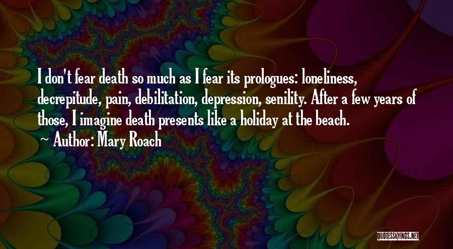 Mary Roach Quotes: I Don't Fear Death So Much As I Fear Its Prologues: Loneliness, Decrepitude, Pain, Debilitation, Depression, Senility. After A Few