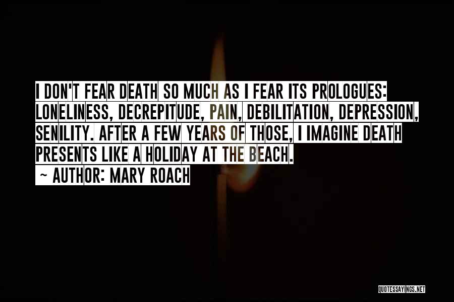 Mary Roach Quotes: I Don't Fear Death So Much As I Fear Its Prologues: Loneliness, Decrepitude, Pain, Debilitation, Depression, Senility. After A Few