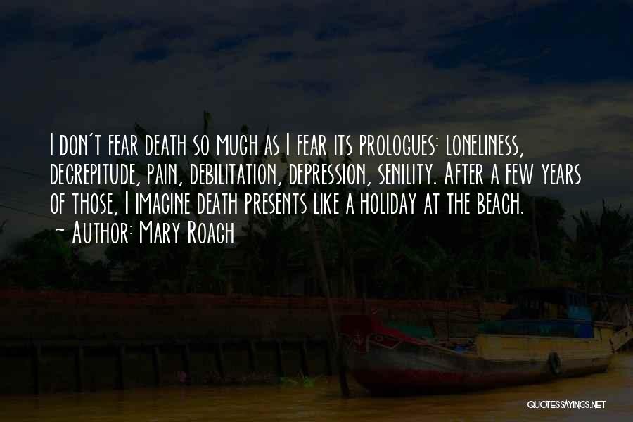 Mary Roach Quotes: I Don't Fear Death So Much As I Fear Its Prologues: Loneliness, Decrepitude, Pain, Debilitation, Depression, Senility. After A Few