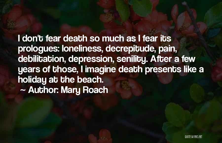 Mary Roach Quotes: I Don't Fear Death So Much As I Fear Its Prologues: Loneliness, Decrepitude, Pain, Debilitation, Depression, Senility. After A Few