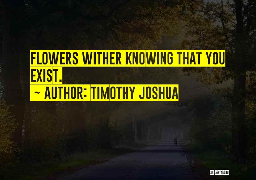 Timothy Joshua Quotes: Flowers Wither Knowing That You Exist.