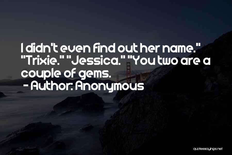 Anonymous Quotes: I Didn't Even Find Out Her Name. Trixie. Jessica. You Two Are A Couple Of Gems.