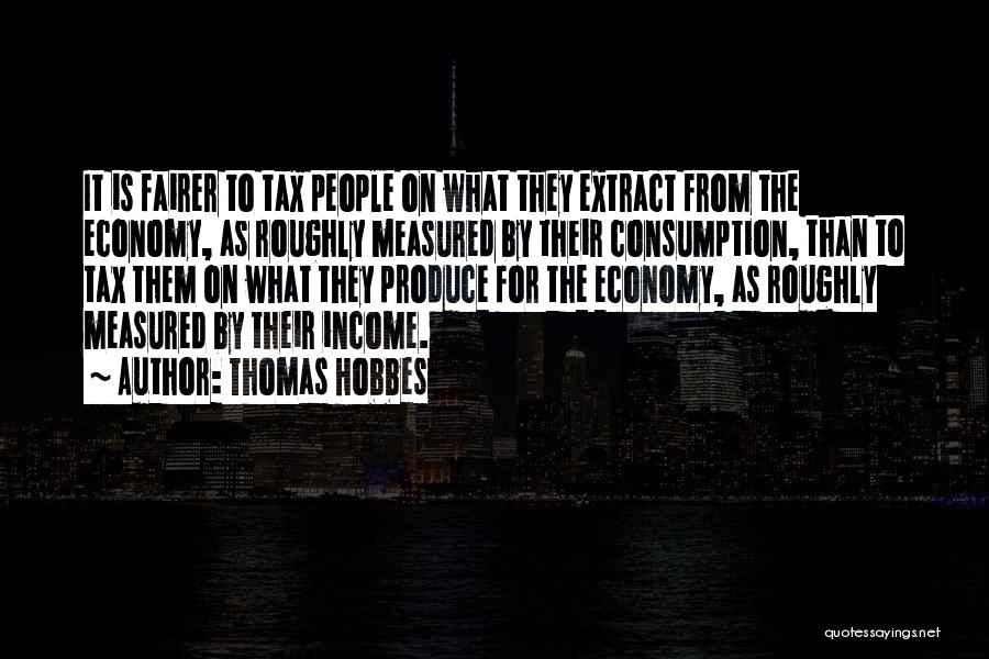 Thomas Hobbes Quotes: It Is Fairer To Tax People On What They Extract From The Economy, As Roughly Measured By Their Consumption, Than