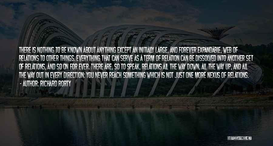 Richard Rorty Quotes: There Is Nothing To Be Known About Anything Except An Initially Large, And Forever Expandable, Web Of Relations To Other