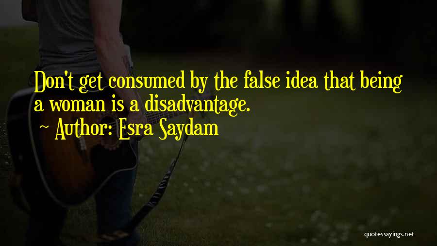Esra Saydam Quotes: Don't Get Consumed By The False Idea That Being A Woman Is A Disadvantage.