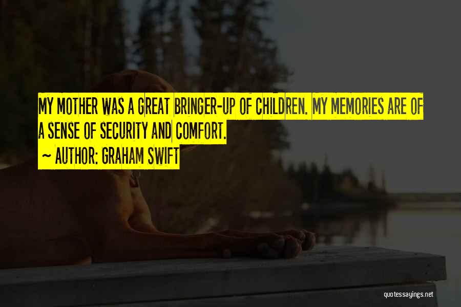 Graham Swift Quotes: My Mother Was A Great Bringer-up Of Children. My Memories Are Of A Sense Of Security And Comfort.
