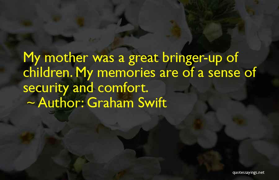 Graham Swift Quotes: My Mother Was A Great Bringer-up Of Children. My Memories Are Of A Sense Of Security And Comfort.