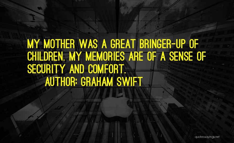 Graham Swift Quotes: My Mother Was A Great Bringer-up Of Children. My Memories Are Of A Sense Of Security And Comfort.