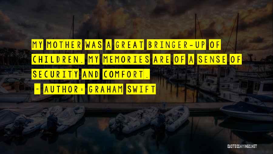 Graham Swift Quotes: My Mother Was A Great Bringer-up Of Children. My Memories Are Of A Sense Of Security And Comfort.