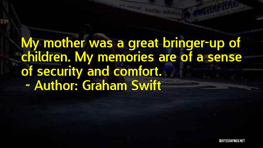 Graham Swift Quotes: My Mother Was A Great Bringer-up Of Children. My Memories Are Of A Sense Of Security And Comfort.