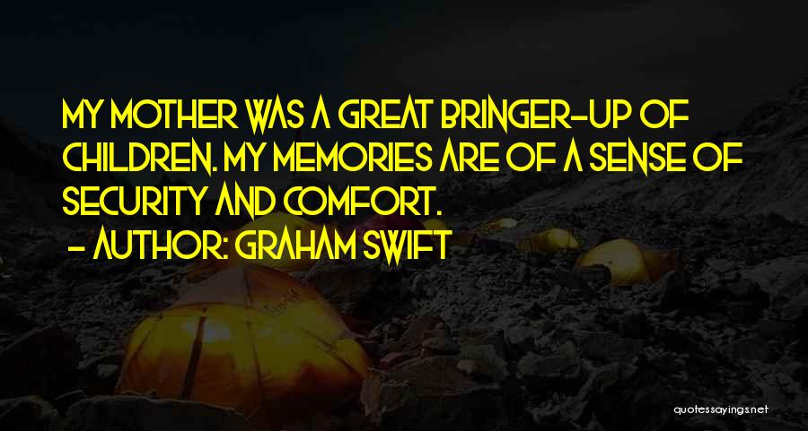 Graham Swift Quotes: My Mother Was A Great Bringer-up Of Children. My Memories Are Of A Sense Of Security And Comfort.