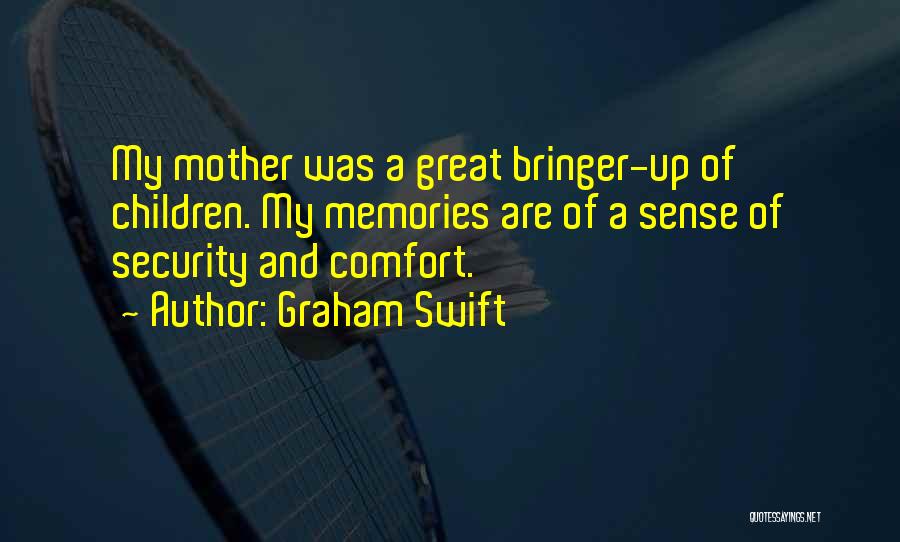 Graham Swift Quotes: My Mother Was A Great Bringer-up Of Children. My Memories Are Of A Sense Of Security And Comfort.