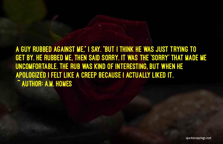 A.M. Homes Quotes: A Guy Rubbed Against Me, I Say. But I Think He Was Just Trying To Get By. He Rubbed Me,