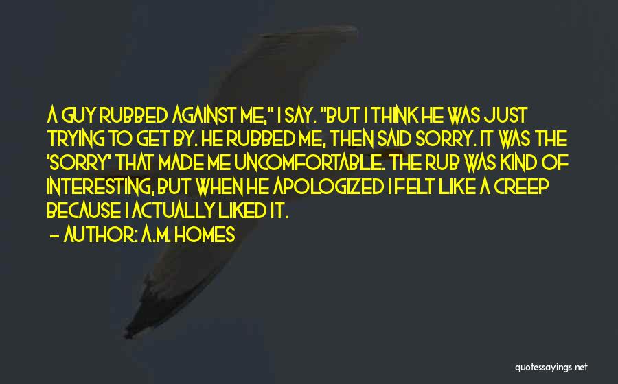 A.M. Homes Quotes: A Guy Rubbed Against Me, I Say. But I Think He Was Just Trying To Get By. He Rubbed Me,