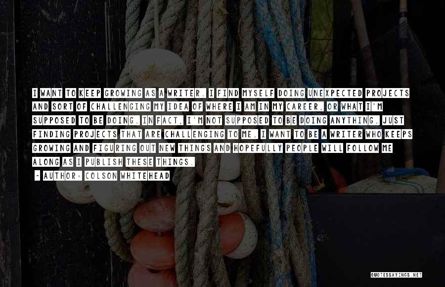 Colson Whitehead Quotes: I Want To Keep Growing As A Writer. I Find Myself Doing Unexpected Projects And Sort Of Challenging My Idea