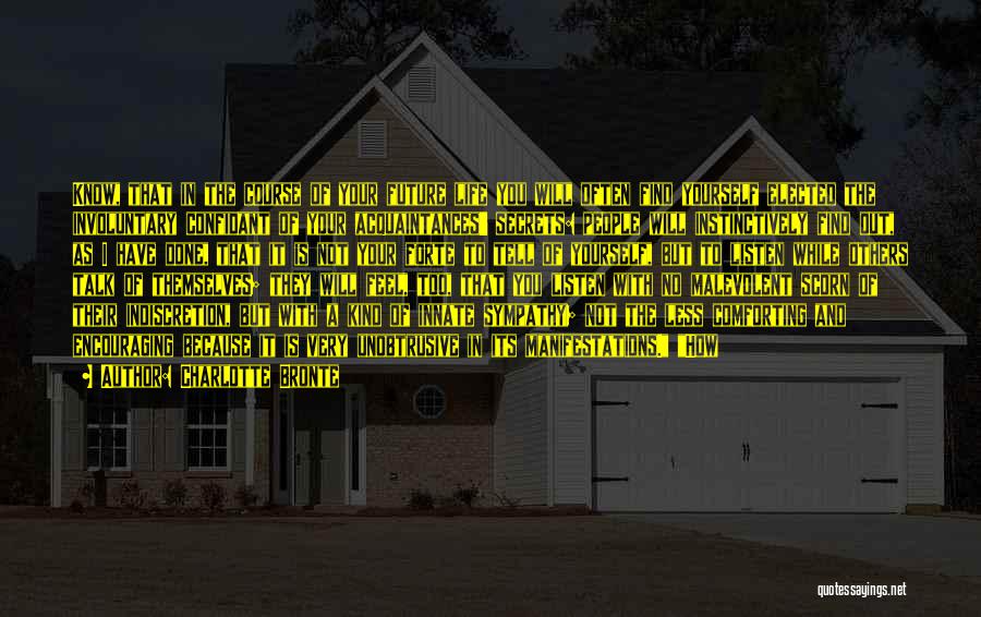 Charlotte Bronte Quotes: Know, That In The Course Of Your Future Life You Will Often Find Yourself Elected The Involuntary Confidant Of Your